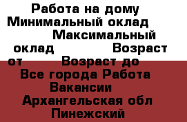 Работа на дому › Минимальный оклад ­ 15 000 › Максимальный оклад ­ 45 000 › Возраст от ­ 18 › Возраст до ­ 50 - Все города Работа » Вакансии   . Архангельская обл.,Пинежский 